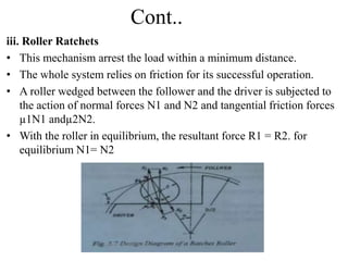 Cont..
iii. Roller Ratchets
• This mechanism arrest the load within a minimum distance.
• The whole system relies on friction for its successful operation.
• A roller wedged between the follower and the driver is subjected to
the action of normal forces N1 and N2 and tangential friction forces
µ1N1 andµ2N2.
• With the roller in equilibrium, the resultant force R1 = R2. for
equilibrium N1= N2
 