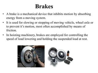 Brakes
• A brake is a mechanical device that inhibits motion by absorbing
energy from a moving system.
• It is used for slowing or stopping of moving vehicle, wheel axle or
to prevent it’s motion, most often accomplished by means of
friction.
• In hoisting machinery, brakes are employed for controlling the
speed of load lowering and holding the suspended load at rest.
 