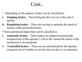 Cont..
• Depending on the purpose, brakes can be classified as
i. Stopping brakes – These bring the drive at rest at the end of
motion.
ii. Regulating brakes – These are serving to maintain the speed of
motion within prescribed limits.
• From operational aspect they can be classified as
i. Automatic brakes – These brakes are applied automatically
irrespectively of the operator’s will at the- instant the motor of the
mechanism is de-energized.
ii. Controlled brakes – These are set and released by the operator
irrespectively of whether or not the relevant drive is in operation.
 