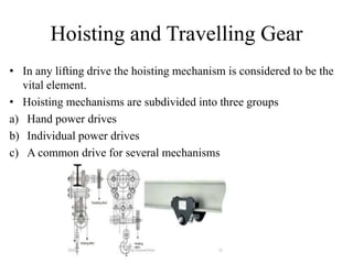 Hoisting and Travelling Gear
• In any lifting drive the hoisting mechanism is considered to be the
vital element.
• Hoisting mechanisms are subdivided into three groups
a) Hand power drives
b) Individual power drives
c) A common drive for several mechanisms
 