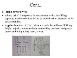 Cont..
a) Hand power drives
• A hand drive" is employed in mechanisms with a low lifting
capacity, or where the load has to be moved a short distance, or for
occasional lifts;
• Application area of Hand drives are:- winches with small lifting
height, in jacks, and sometimes in travelling overhead and gentry
cranes and in light-duty rotary cranes.
 