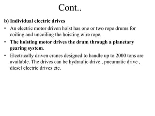 Cont..
b) Individual electric drives
• An electric motor driven hoist has one or two rope drums for
coiling and uncoiling the hoisting wire rope.
• The hoisting motor drives the drum through a planetary
gearing system.
• Electrically driven cranes designed to handle up to 2000 tons are
available. The drives can be hydraulic drive , pneumatic drive ,
diesel electric drives etc.
 