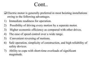 Cont..
 Electric motor is generally preferred in most hoisting installations
owing to the following advantages.
1) Immediate readiness for operation.
2) Possibility of driving every motion by a separate motor.
3) Higher economic efficiency as compared with other drives.
4) The ease of speed control over a wide range.
5) Convenient reversing of motions.
6) Safe operation, simplicity of construction, and high reliability of
safety devices.
7) Ability to cope with short-time overloads of significant
magnitude.
 