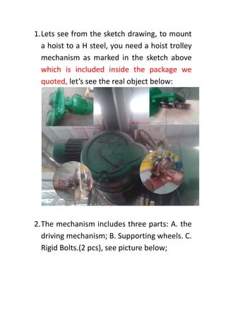 1.Lets see from the sketch drawing, to mount
a hoist to a H steel, you need a hoist trolley
mechanism as marked in the sketch above
which is included inside the package we
quoted, let’s see the real object below:
2.The mechanism includes three parts: A. the
driving mechanism; B. Supporting wheels. C.
Rigid Bolts.(2 pcs), see picture below;
 