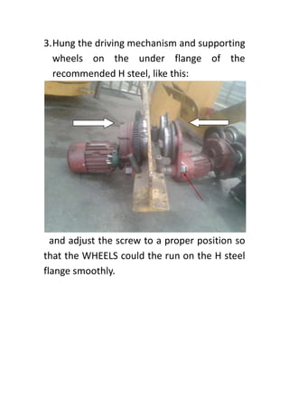 3.Hung the driving mechanism and supporting
wheels on the under flange of the
recommended H steel, like this:
and adjust the screw to a proper position so
that the WHEELS could the run on the H steel
flange smoothly.
 