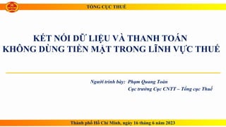 KẾT NỐI DỮ LIỆU VÀ THANH TOÁN
KHÔNG DÙNG TIỀN MẶT TRONG LĨNH VỰC THUẾ
Người trình bày: Phạm Quang Toàn
Cục trưởng Cục CNTT – Tổng cục Thuế
Thành phố Hồ Chí Minh, ngày 16 tháng 6 năm 2023
TỔNG CỤC THUẾ
 