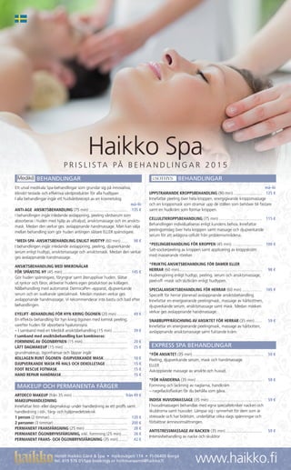 P R I S L I S TA PÅ B E H A N D L I N G A R 2 0 1 5
Haikko Spa
www.haikko.fi
BEHANDLINGAR
Ett urval medikala Spa-behandlingar som grundar sig på innovativa,
kliniskt testade och effektiva vårdprodukter för alla hudtyper.
I alla behandlingar ingår ett hudvårdsrecept av en kosmetolog.
		må–lö
ANTI-AGE ANSIKTSBEHANDLING (75 min)....................................	 135 €
I behandlingen ingår inledande avslappning, peeling vårdserum som
absorberas i huden med hjälp av ultraljud, ansiktsmassage och en ansikts-
mask. Medan den verkar ges avslappnande handmassage. Man kan välja
mellan behandling som gör huden antingen slätare ELLER spänstigare.
*MEDI-SPA -ANSIKTSBEHANDLING ENLIGT HUDTYP (60 min)........	 98 €
I behandlingen ingår inledande avslappning, peeling, djupverkande
serum enligt hudtyp, ansiktsmassage och ansiktsmask. Medan den verkar
ges avslappnande handmassage.
ANSIKTSBEHANDLING MED MIKRONÅLAR
FÖR SPÄNSTIG HY (45 min)............................................................	 145 €
Gör huden spänstigare, föryngrar samt återupplivar huden. Slätar
ut rynkor och fåror, aktiverar hudens egen produktion av kollagen.
Nålbehandling med automatisk DermicaPen -apparat, djupverkande
serum och en svalkande specialmask. Medan masken verkar ges
avslappnande handmassage. Vi rekommenderar inte bastu och bad efter
behandlingen.
EYELIFT -BEHANDLING FÖR HYN KRING ÖGONEN (20 min)...........	 49 €
En effektiv behandling för hyn kring ögonen med kemisk peeling,
varefter huden får absorbera hyaluronsyra.
– I samband med en Medik8 ansiktsbehandling (15 min)...............	 39 €
I samband med ansiktsbehandling kan kombineras:
FORMNING AV ÖGONBRYNEN (15 min)..........................................	 20 €
LÄTT DAGMAKEUP (15 min)...........................................................	 25 €
grundmakeup, ögonfransar och läppar ingår
KOLLAGEN RUNT ÖGONEN -DJUPVERKANDE MASK.......................	 10 €
DJUPVERKANDE MASK PÅ HALS OCH DEKOLLETAGE.....................	 15 €
FOOT RESCUE FOTMASK................................................................	 15 €
HAND REPAIR HANDMASK.............................................................	 15 €
MAKEUP OCH PERMANENTA FÄRGER
ARTDECO MAKEUP (från 35 min)...............................................	 från 49 €
MAKEUPHANDLEDNING
Innefattar fest- eller dagmakeup under handledning av ett proffs samt
handledning i stil-, färg- och hjälpmedelsteknik
1 person (2 timmar)........................................................................	 120 €
2 personer (3 timmar)....................................................................	 200 €
PERMANENT FRANSFÄRGNING (25 min)........................................	 28 €
PERMANENT ÖGONBRYNSFÄRGNING, inkl. formning (25 min).......	 28 €
PERMANENT FRANS- OCH ÖGONBRYNSFÄRGNING (35 min)..........	 42 €
BEHANDLINGAR
		må–lö
UPPSTRAMANDE KROPPSBEHANDLING (90 min)...........................	 125 €
Innefattar peeling över hela kroppen, energigivande kroppsmassage
och en kroppsmask som stramar upp de ställen som behöver bli fastare
samt en hudkräm som formar kroppen.
CELLULITKROPPSBEHANDLING (75 min)........................................	 115 €
Behandlingen individualiseras enligt kundens behov. Innefattar
peelingomslag över hela kroppen samt massage och djupverkande
serum för att avlägsna cellulit från problemområdena.
*PEELINGBEHANDLING FÖR KROPPEN (45 min)............................	 100 €
Salt-sockerpeeling av kroppen samt applicering av kroppskräm
med masserande rörelser.
*FRUKTIG ANSIKTSBEHANDLING FÖR DAMER ELLER
HERRAR (60 min)............................................................................	 98 €
Hudrengöring enligt hudtyp, peeling, serum och ansiktsmassage,
peel-off -mask och slutkräm enligt hudtypen.
SPECIALANSIKTSBEHANDLING FÖR HERRAR (60 min)...................	 105 €
Speciellt för herrar planerad avslappnande ansiktsbehandling.
Innefattar en energiserande peelingmask, massage av hårbottnen,
djupverkande serum, ansiktsmassage samt mask. Medan masken
verkar ges avslappnande handmassage.
SNABBUPPFRÄSCHNING AV ANSIKTET FÖR HERRAR (35 min)........	 59 €
Innefattar en energiserande peelingmask, massage av hårbotten,
avslappnande ansiktsmassage samt fuktande kräm.
EXPRESS SPA BEHANDLINGAR
*FÖR ANSIKTET (35 min).................................................................	 59 €
Peeling, djupverkande serum, mask och handmassage.
ELLER
Avkopplande massage av ansikte och huvud.
*FÖR HÄNDERNA (35 min).............................................................	 59 €
Formning och lackning av naglarna, handkräm
– nagellacksflaskan får du behålla som gåva.
INDISK HUVUDMASSAGE (35 min).................................................	 59 €
I huvudmassagen behandlas med egna specialtekniker nacken och
skuldrorna samt huvudet. Lämpar sig i synnerhet för dem som är
stressade och har bråttom, underlättar olika slags spänningar och
förbättrar ämnesomsättningen.
ANTISTRESSMASSAGE AV NACKEN (35 min)..................................	 59 €
Intensivbehandling av nacke och skuldror
Hotell Haikko Gård & Spa • Haikovägen 114 • FI-06400 Borgå
tel. 019 576 01/Spa bookings or hoitovaraamo@haikko.fi
 