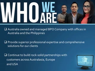  Australia owned and managed BPO Company with offices in
Australia and the Philippines
 Provide superior professional expertise and comprehensive
solutions for our clients
 Continue to build rock-solid partnerships with
customers across Australasia, Europe
and USA
 