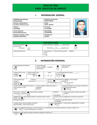 I. INFORMACIÓN GENERAL
Apellido(s) del aspirante
CASTILLO CASAS
Nombre(s) del aspirante
DANNY SANDOR
Dirección domicilio/Barrio
Cra 4b No. 4-03 Mz D casa 13
Ciudad
TUNJA - BOYACÁ
Teléfono
3123518948
No. Celular
31213518948
Correo electrónico
dannycas@hotmail.com
Nacionalidad
COLOMBIANO
Profesión, ocupación u oficio
MECANICO INDUSTRIAL
(*)Estado civil
CASADO
DOCUMENTACIÓN
Cédula de ciudadanía:
No 4.223.548
Extranjera:
Libreta militar No__4223548______ primera clase
Distrito No____Uno______ segunda clase
Tarjeta profesional No ¿Tiene vehículo? Licencia de conducción No Categoría
SI
NO
II. INFORMACIÓN PERSONAL
¿Está trabajando actualmente?
SI
NO
¿En qué empresa?
VOGUE COLOMBIA Empleado
Independiente
Tipo de contrato
INDEFINIDO
¿Trabajo antes en esta
empresa?
SI NO
¿Solicito empleo antes
en esta empresa?
SI NO
Fecha
D / M / A
¿Lo recomendó alguien Nombre __________
de esta empresa
SI NO
¿Tiene parientes que Nombre________________
Trabaja en Dependencia________________
Esta empresa
SI NO
¿Cómo tuvo conocimiento de la existencia de la vacante?
Anuncio Amigo
Por medio de agencia otro ¿Cuál?
¿ En qué ciudad o población ha vivido la
mayor parte de su vida?
TUNJA
¿En qué ciudades o regiones del país ha
trabajado?
BOGOTÁ
¿Aceptarías trabajar en una ciudad o sitio distinto
al inicialmente contratado?
SI NO
Vive en casa: ¿Familiar?
¿Propia? ¿Alquilada?
Nombre del arrendador Teléfono
3134327974
¿Hace cuánto tiempo reside en este lugar?
10 AÑOS
¿Actualmente tiene algún ingreso adicional Describa el valor mensual
SI NO
¿Cuanto suman sus obligaciones económicas mensuales?
$
¿Por qué conceptos? ¿Cuánto es su aspiración salarial?
$ 1.500.000.
¿Cuál(es) es(son) su(s) principal(es) afición(es)
HACER DEPORTE , LEER, VER PELÍCULAS
¿Practica algún deporte? ¿Cuál) FÚTBOL, BALONCESTO, CICLISMO.
SI NO
¿Alguna vez ha obtenido distinciones o reconocimientos por su desempeño en actividades deportivas, culturales, sociales, etc.?
SI NO ¿Cual? DEPORTIVAS EN EL COLEGIO
¿Pertenece a algún tipo de asociación comunitaria, deportiva, cultural, etc.?
HOJA DE VIDA
PARA SOLICITUD DE EMPLEO
 