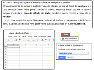 En nuestro navegador aparecerá una hoja lista para empezar a escribir.  El funcionamiento es similar a cualquier hoja de cálculo, ya sea el Excel de Windows o el Calc de  Open Office .  Para poner nombre al archivo debemos hacer clic en la esquina superior izquierda en  Hoja de cálculo sin título , escribir el nuevo nombre y hacer clic en  Aceptar . Los archivos se guardan automáticamente, así que, al finalizar el documento, solo debemos cerrar la ventana en nuestro navegador y éste quedará guardado en nuestro  Escritorio . 