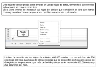 Una hoja de cálculo puede estar dividida en varias hojas de datos, formando lo que en otras aplicaciones se conoce como libro. En la zona inferior se muestran las hojas de cálculo que componen el libro que hemos creado y nos da acceso a desplazarlas, cambiar sus nombres o eliminarlas. Añadir hoja Límites de tamaño de las Hojas de cálculo: 400.000 celdas, con un máximo de 256 columnas por hoja. Las hojas de cálculo subidas que se conviertan en hojas de cálculo de Google Docs no pueden ocupar más de 20 MB y deben tener menos de 400.000 celdas y 256 columnas por hoja. 