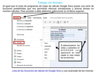 Trabajar con fórmulas Al igual que el resto de programas de hojas de cálculo Google Docs posee una serie de funciones predefinidas que nos permitirán efectuar simulaciones y ahorrar tiempo en muchos cálculos. Para acceder a ellas debemos seleccionar en el Menú superior: Lista de las funciones de cálculo de Google Docs  y uso avanzado de las mismas 