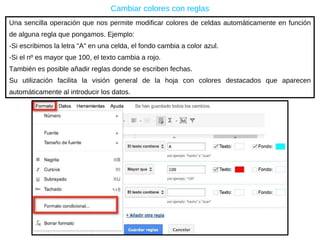 Una sencilla operación que nos permite  modificar colores de celdas automáticamente en función de alguna regla que pongamos. Ejemplo: -Si escribimos la letra "A" en una celda, el fondo cambia a color azul. -Si el nº es mayor que 100, el texto cambia a rojo. También es posible añadir reglas donde se escriben fechas. Su utilización facilita la visión general de la hoja con colores destacados que aparecen automáticamente al introducir los datos. Cambiar colores con reglas 