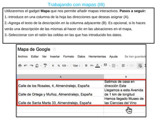 Utilizaremos el gadget  Mapa  que nos permite añadir mapas interactivos.  Pasos a seguir: 1.-Introduce en una columna de la hoja las direcciones que deseas asignar (A). 2.-A grega el texto de la descripción en la columna adyacente (B). Es opcional, s i lo haces verás una descripción de las mismas al hacer clic en las ubicaciones en el mapa,  3.-Seleccionar con el ratón las celdas en las que has introducido los datos. Trabajando con mapas (III) 