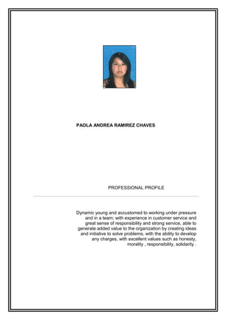 PAOLA ANDREA RAMIREZ CHAVES
PROFESSIONAL PROFILE
Dynamic young and accustomed to working under pressure
and in a team; with experience in customer service and
great sense of responsibility and strong service, able to
generate added value to the organization by creating ideas
and initiative to solve problems, with the ability to develop
any charges, with excellent values such as honesty,
morality , responsibility, solidarity .
 