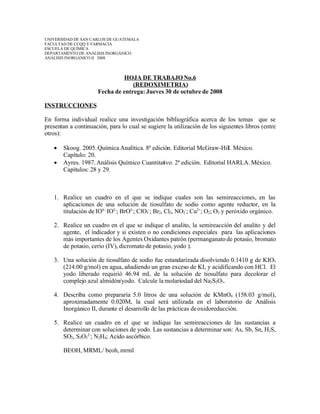 UNIVERSIDAD DE SAN CARLOS DE GUATEMALA
FACULTAD DE CCQQ Y FARMACIA
ESCUELA DE QUÍMICA
DEPARTAMENTO DE ANÁLISIS INORGÁNICO
ANÁLISIS INORGÁNICO II 2008



                               HOJA DE TRABAJO No.6
                                   (REDOXIMETRIA)
                      Fecha de entrega: Jueves 30 de octubre de 2008

INSTRUCCIONES

En forma individual realice una investigación bibliográfica acerca de los temas que se
presentan a continuación, para lo cual se sugiere la utilización de los siguientes libros (entre
otros):

      Skoog. 2005. Química Analítica. 8ª edición. Editorial McGraw-Hill. México.
       Capítulo: 20.
      Ayres. 1987. Análisis Químico Cuantitativo. 2ª edición. Editorial HARLA. México.
       Capítulos: 28 y 29.



   1. Realice un cuadro en el que se indique cuales son las semireacciones, en las
      aplicaciones de una solución de tiosulfato de sodio como agente reductor, en la
      titulación de IO4-; IO3-; BrO3-; ClO3-; Br2, Cl2, NO2-; Cu2+; O2; O3 y peróxido orgánico.

   2. Realice un cuadro en el que se indique el analito, la semireacción del analito y del
      agente, el indicador y si existen o no condiciones especiales para las aplicaciones
      más importantes de los Agentes Oxidantes patrón (permanganato de potasio, bromato
      de potasio, cerio (IV), dicromato de potasio, yodo ).

   3. Una solución de tiosulfato de sodio fue estandarizada disolviendo 0.1410 g de KIO3
      (214.00 g/mol) en agua, añadiendo un gran exceso de KI, y acidificando con HCl. El
      yodo liberado requirió 46.94 mL de la solución de tiosulfato para decolorar el
      complejo azul almidón/yodo. Calcule la molariodad del Na2S2O3.

   4. Describa como prepararía 5.0 litros de una solución de KMnO4 (158.03 g/mol),
      aproximadamente 0.020M, la cual será utilizada en el laboratorio de Análisis
      Inorgánico II, durante el desarrollo de las prácticas de oxidoreducción.

   5. Realice un cuadro en el que se indique las semireacciones de las sustancias a
      determinar con soluciones de yodo. Las sustancias a determinar son: As, Sb, Sn, H2S,
      SO2, S2O32-; N2H4; Acido ascórbico.

       BEOH, MRML/ beoh, mrml
 