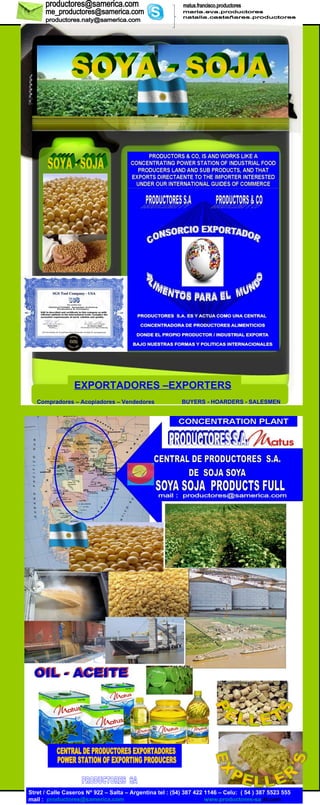 SOYA - SOJA  SOYA - SOJA  PRODUCTORES  SA PRODUCTORES  SA POWER STATION OF EXPORTING PRODUCERS  CENTRAL DE PRODUCTORES EXPORTADORES  Stret / Calle Caseros Nº 922 – Salta – Argentina tel : (54) 387 422 1146 – Celu:  ( 54 ) 387 5523 555   mail :   [email_address]   www.productores - sa .4t.com Compradores – Acopiadores – Vendedores   BUYERS - HOARDERS - SALESMEN EXPORTADORES –EXPORTERS   matus.francisco.productores maria.eva.productores natalia.castañares.productores [email_address] [email_address] [email_address] PELLETS EXPELLER´S 