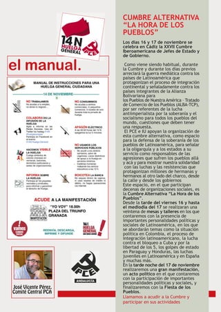CUMBRE ALTERNATIVA
“LA HORA DE LOS
PUEBLOS”
Los días 16 y 17 de noviembre se
celebra en Cádiz la XXVII Cumbre
Iberoamericana de Jefes de Estado y
de Gobierno.

 Como viene siendo habitual, durante
la Cumbre y durante los días previos
arreciará la guerra mediática contra los
países de Latinoamérica que
protagonizan el proceso de integración
continental y señaladamente contra los
países integrantes de la Alianza
Bolivariana para
los Pueblos de Nuestra América – Tratado
de Comercio de los Pueblos (ALBA-TCP),
por ser referentes de la lucha
antiimperialista por la soberanía y el
socialismo para todos los pueblos del
mundo, cuestiones que deben tener
una respuesta.
 El PCE e IU apoyan la organización de
esta cumbre alternativa, como espacio
para la defensa de la soberanía de los
pueblos de Latinoamérica, para señalar
a la oligarquía y a los estados a su
servicio como responsables de las
agresiones que sufren los pueblos allá
y acá y para mostrar nuestra solidaridad
 con las luchas y las resistencias que
protagonizan millones de hermanas y
hermanos al otro lado del charco, desde
la calle y desde los gobiernos
Este espacio, en el que participan
decenas de organizaciones sociales, es
la Cumbre Alternativa “La Hora de los
Pueblos”.
Desde la tarde del viernes 16 y hasta
el mediodía del 17 se realizaran una
veintena de mesas y talleres en los que
contaremos con la presencia de
importantes personalidades políticas y
sociales de Latinoamérica, en los que
se abordarán temas como la situación
política en Colombia, el proceso de
integración latinoamericano, la lucha
contra el bloqueo a Cuba y por la
libertad de los 5, los golpes de estado
en Paraguay y Honduras, las luchas
juveniles en Latinoamérica y en España
y muchas más.
En la tarde noche del 17 de noviembre
realizaremos una gran manifestación,
un acto político en el que contaremos
con la participación de importantes
personalidades políticas y sociales, y
finalizaremos con la Fiesta de los
Pueblos.
Llamamos a acudir a la Cumbre y
participar en sus actividades
 