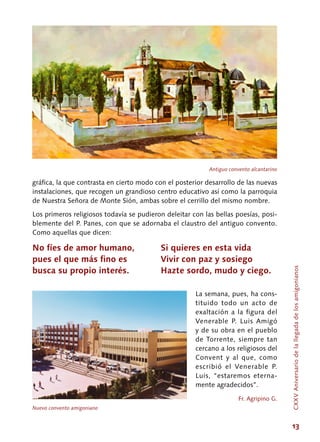13
gráfica, la que contrasta en cierto modo con el posterior desarrollo de las nuevas
instalaciones, que recogen un grandioso centro educativo así como la parroquia
de Nuestra Señora de Monte Sión, ambas sobre el cerrillo del mismo nombre.
Los primeros religiosos todavía se pudieron deleitar con las bellas poesías, posi-
blemente del P. Panes, con que se adornaba el claustro del antiguo convento.
Como aquellas que dicen:
No fíes de amor humano,
pues el que más fino es
busca su propio interés.
La semana, pues, ha cons-
tituido todo un acto de
exaltación a la figura del
Venerable P. Luis Amigó
y de su obra en el pueblo
de Torrente, siempre tan
cercano a los religiosos del
Convent y al que, como
escribió el Venerable P.
Luis, “estaremos eterna-
mente agradecidos”.
Fr. Agripino G.
Si quieres en esta vida
Vivir con paz y sosiego
Hazte sordo, mudo y ciego.
Antiguo convento alcantarino
Nuevo convento amigoniano
CXXVAniversariodelallegadadelosamigonianos
 