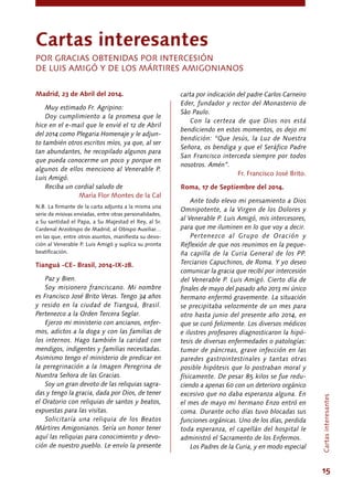 15
Madrid, 23 de Abril del 2014.
Muy estimado Fr. Agripino:
Doy cumplimiento a la promesa que le
hice en el e-mail que le envié el 12 de Abril
del 2014 como Plegaria Homenaje y le adjun-
to también otros escritos míos, ya que, al ser
tan abundantes, he recopilado algunos para
que pueda conocerme un poco y porque en
algunos de ellos menciono al Venerable P.
Luis Amigó.
Reciba un cordial saludo de
María Flor Montes de la Cal
N.B. La firmante de la carta adjunta a la misma una
serie de misivas enviadas, entre otras personalidades,
a Su santidad el Papa, a Su Majestad el Rey, al Sr.
Cardenal Arzobispo de Madrid, al Obispo Auxiliar…
en las que, entre otros asuntos, manifiesta su devo-
ción al Venerable P. Luis Amigó y suplica su pronta
beatificación.
Tianguá -CE- Brasil, 2014-IX-28.
Paz y Bien.
Soy misionero franciscano. Mi nombre
es Francisco José Brito Veras. Tengo 34 años
y resido en la ciudad de Tianguá, Brasil.
Pertenezco a la Orden Tercera Seglar.
Ejerzo mi ministerio con ancianos, enfer-
mos, adictos a la doga y con las familias de
los internos. Hago también la caridad con
mendigos, indigentes y familias necesitadas.
Asimismo tengo el ministerio de predicar en
la peregrinación a la Imagen Peregrina de
Nuestra Señora de las Gracias.
Soy un gran devoto de las reliquias sagra-
das y tengo la gracia, dada por Dios, de tener
el Oratorio con reliquias de santos y beatos,
expuestas para las visitas.
Solicitaría una reliquia de los Beatos
Mártires Amigonianos. Sería un honor tener
aquí las reliquias para conocimiento y devo-
ción de nuestro pueblo. Le envío la presente
Cartasinteresantes
carta por indicación del padre Carlos Carneiro
Eder, fundador y rector del Monasterio de
Sâo Paulo.
Con la certeza de que Dios nos está
bendiciendo en estos momentos, os dejo mi
bendición: “Que Jesús, la Luz de Nuestra
Señora, os bendiga y que el Seráfico Padre
San Francisco interceda siempre por todos
nosotros. Amén”.
Fr. Francisco José Brito.
Roma, 17 de Septiembre del 2014.
Ante todo elevo mi pensamiento a Dios
Omnipotente, a la Virgen de los Dolores y
al Venerable P. Luis Amigó, mis intercesores,
para que me iluminen en lo que voy a decir.
Pertenezco al Grupo de Oración y
Reflexión de que nos reunimos en la peque-
ña capilla de la Curia General de los PP.
Terciarios Capuchinos, de Roma. Y yo deseo
comunicar la gracia que recibí por intercesión
del Venerable P. Luis Amigó. Cierto día de
finales de mayo del pasado año 2013 mi único
hermano enfermó gravemente. La situación
se precipitaba velozmente de un mes para
otro hasta junio del presente año 2014, en
que se curó felizmente. Los diversos médicos
e ilustres profesores diagnosticaron la hipó-
tesis de diversas enfermedades o patologías:
tumor de páncreas, grave infección en las
paredes gastrointestinales y tantas otras
posible hipótesis que lo postraban moral y
físicamente. De pesar 85 kilos se fue redu-
ciendo a apenas 60 con un deterioro orgánico
excesivo que no daba esperanza alguna. En
el mes de mayo mi hermano Enzo entró en
coma. Durante ocho días tuvo blocadas sus
funciones orgánicas. Uno de los días, perdida
toda esperanza, el capellán del hospital le
administró el Sacramento de los Enfermos.
Los Padres de la Curia, y en modo especial
Cartas interesantes
POR GRACIAS OBTENIDAS POR INTERCESIÓN
DE LUIS Amigó Y DE LOS MÁRTIRES AMIGONIANOS
 