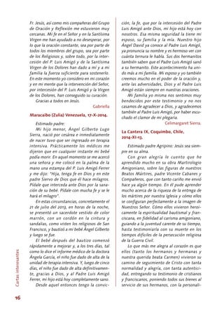 16
Fr. Jesús, así como mis compañeras del Grupo
de Oración y Reflexión me estuvieron muy
cercanas. Mi fe en el Señor y en la Santísima
Virgen me han ayudado a no desesperar, por
lo que la oración constante, sea por parte de
todos los miembros del grupo, sea por parte
de los Religiosos y, sobre todo, por la inter-
cesión del P. Luis Amigó y de la Santísima
Virgen de los Dolores han dado a mí y a mi
familia la fuerza suficiente para sostenerlo.
En este momento yo considero en mi corazón
y en mi mente que la intervención del Señor,
por intercesión del P. Luis Amigó y la Virgen
de los Dolores, han conseguido su curación.
Gracias a todos en Jesús.
Gabriella
Maracaibo (Zulia) Venezuela, 17-X-2014.
Estimado padre:
Mi hijo menor, Ángel Gilberto Lugo
Sierra, nació por cesárea e inmediatamente
de nacer tuvo que ser ingresado en terapia
intensiva. Prácticamente los médicos me
dijeron que en cualquier instante mi bebé
podía morir. En aquel momento se me acercó
una señora y me colocó en la palma de la
mano una estampa del P. Luis Amigó Ferrer
y me dijo: “Hija, tenga fe en Dios y en este
padre Siervo de Dios que él hace milagros.
Pídale que interceda ante Dios por la sana-
ción de su bebé. Pídale con mucha fe y se le
hará el milagro”.
En estas circunstancias, concretamente el
21 de julio del 2013, en horas de la noche,
se presentó un sacerdote vestido de color
marrón, con un cordón en la cintura y
sandalias, como visten los religiosos de San
Francisco, y bautizó a mi bebé Ángel Gilberto
y luego se fue.
El bebé después del bautizo comenzó
rápidamente a mejorar y, a los tres días, tal
como lo dice el informe médico de la doctora
Ángela García, el niño fue dado de alta de la
unidad de terapia intensiva. Y, luego de cinco
días, el niño fue dado de alta definitivamen-
te, gracias a Dios, y al Padre Luis Amigó
Ferrer, mi hijo está hoy completamente sano.
Desde aquel entonces tengo la convic-
ción, la fe, que por la intercesión del Padre
Luis Amigó ante Dios, mi hijo está hoy con
nosotros. Esa misma seguridad la tiene mi
esposo, su familia y la mía. Nuestro hijo
Ángel David ya conoce al Padre Luis Amigó,
ya pronuncia su nombre y es hermoso ver con
cuánta ternura le habla. Sus dos hermanitos
también saben que el Padre Luis Amigó sanó
a su hermanito. Este acontecimiento ha uni-
do más a mi familia. Mi esposo y yo también
creemos mucho en el poder de la oración y,
ante las adversidades, Dios y el Padre Luis
Amigó están siempre en nuestras oraciones.
Mi familia yo misma nos sentimos muy
bendecidos por este testimonio y no nos
casamos de agradecer a Dios, y agradecemos
también al Padre Luis Amigó, por haber escu-
chado el clamor de mi plegaria.
Celimargaret Sierra.
La Cantera IX, Coquimbo, Chile,
2014-XI-13.
Estimado padre Agripino: Jesús sea siem-
pre en su alma.
Con gran alegría le cuento que he
aprendido mucho en su obra Martirologio
Amigoniano, sobre las figuras de nuestros
Beatos Mártires, padre Vicente Cabanes y
Compañeros, que con tanto cariño me envió
hace ya algún tiempo. En él pude aprender
mucho acerca de la riqueza de la entrega de
los mártires por nuestra Iglesia y cómo ellos
se configuran perfectamente a la imagen de
Nuestros Señor. Cómo ellos vivieron heroi-
camente la espiritualidad bautismal y fran-
ciscana, en fidelidad al carisma amigoniano,
guiando a la juventud carente de su tiempo,
hasta testimoniarla con su muerte en los
tiempos difíciles de la persecución religiosa
de la Guerra Civil.
Lo que más me alegra al corazón es que
ellos (tanto los hermanos y hermanas y
nuestra querida beata Carmen) vivieron su
camino de seguimiento de Cristo con tanta
normalidad y alegría, con tanta autentici-
dad, entregando su testimonio de cristianos
y franciscanos, poniendo todos sus bienes al
servicio de sus hermanos, con la personali-
Cartasinteresantes
 