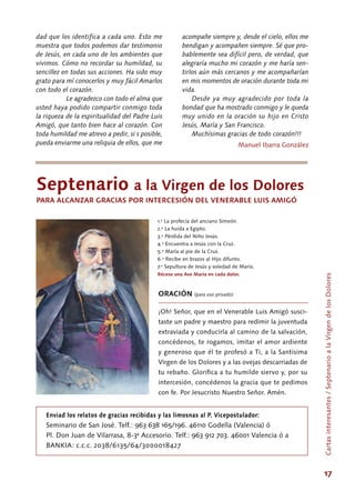 17
Septenario a la Virgen de los Dolores
PARA ALCANZAR GRACIAS POR INTERCESIÓN DEL VENERABLE LUIS AMIGÓ
1.º La profecía del anciano Simeón.
2.º La huida a Egipto.
3.º Pérdida del Niño Jesús.
4.º Encuentra a Jesús con la Cruz.
5.º María al pie de la Cruz.
6.º Recibe en brazos al Hijo difunto.
7.º Sepultura de Jesús y soledad de María.
Récese una Ave María en cada dolor.
ORACIÓN (para uso privado)
¡Oh! Señor, que en el Venerable Luis Amigó susci-
taste un padre y maestro para redimir la juventuda
extraviada y conducirla al camino de la salvación,
concédenos, te rogamos, imitar el amor ardiente
y generoso que él te profesó a Ti, a la Santísima
Virgen de los Dolores y a las ovejas descarriadas de
tu rebaño. Glorifica a tu humilde siervo y, por su
intercesión, concédenos la gracia que te pedimos
con fe. Por Jesucristo Nuestro Señor. Amén.
Enviad los relatos de gracias recibidas y las limosnas al P. Vicepostulador:
Seminario de San José. Telf.: 963 638 165/196. 46110 Godella (Valencia) ó
Pl. Don Juan de Vilarrasa, 8-3ª Accesorio. Telf.: 963 912 703. 46001 Valencia ó a
BANKIA: c.c.c. 2038/6135/64/3000018427
dad que los identifica a cada uno. Esto me
muestra que todos podemos dar testimonio
de Jesús, en cada uno de los ambientes que
vivimos. Cómo no recordar su humildad, su
sencillez en todas sus acciones. Ha sido muy
grato para mí conocerlos y muy fácil Amarlos
con todo el corazón.
	 Le agradezco con todo el alma que
usted haya podido compartir conmigo toda
la riqueza de la espiritualidad del Padre Luis
Amigó, que tanto bien hace al corazón. Con
toda humildad me atrevo a pedir, si s posible,
pueda enviarme una reliquia de ellos, que me
acompañe siempre y, desde el cielo, ellos me
bendigan y acompañen siempre. Sé que pro-
bablemente sea difícil pero, de verdad, que
alegraría mucho mi corazón y me haría sen-
tirlos aún más cercanos y me acompañarían
en mis momentos de oración durante toda mi
vida.
Desde ya muy agradecido por toda la
bondad que ha mostrado conmigo y le queda
muy unido en la oración su hijo en Cristo
Jesús, María y San Francisco.
Muchísimas gracias de todo corazón!!!
Manuel Ibarra González
Cartasinteresantes/SeptenarioalaVirgendelosDolores
 