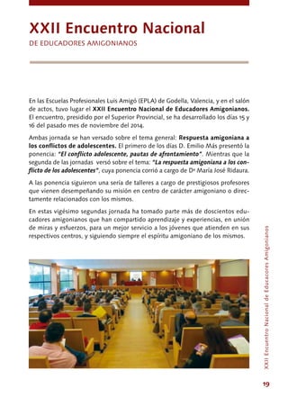 19
En las Escuelas Profesionales Luis Amigó (EPLA) de Godella, Valencia, y en el salón
de actos, tuvo lugar el XXII Encuentro Nacional de Educadores Amigonianos.
El encuentro, presidido por el Superior Provincial, se ha desarrollado los días 15 y
16 del pasado mes de noviembre del 2014.
Ambas jornada se han versado sobre el tema general: Respuesta amigoniana a
los conflictos de adolescentes. El primero de los días D. Emilio Más presentó la
ponencia: “El conflicto adolescente, pautas de afrontamiento”. Mientras que la
segunda de las jornadas versó sobre el tema: “La respuesta amigoniana a los con-
flicto de los adolescentes”, cuya ponencia corrió a cargo de Dª María José Ridaura.
A las ponencia siguieron una sería de talleres a cargo de prestigiosos profesores
que vienen desempeñando su misión en centro de carácter amigoniano o direc-
tamente relacionados con los mismos.
En estas vigésimo segundas jornada ha tomado parte más de doscientos edu-
cadores amigonianos que han compartido aprendizaje y experiencias, en unión
de miras y esfuerzos, para un mejor servicio a los jóvenes que atienden en sus
respectivos centros, y siguiendo siempre el espíritu amigoniano de los mismos.
XXii encuentro Nacional
DE educadores amigonianos
XXIIEncuentroNacionaldeEducacoresAmigonianos
 