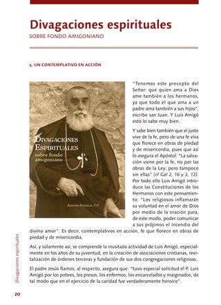 20
“Tenemos este precepto del
Señor: que quien ama a Dios
ame también a los hermanos,
ya que todo el que ama a un
padre ama también a sus hijos”,
escribe san Juan. Y Luis Amigó
esto lo sabe muy bien.
Y sabe bien también que el justo
vive de la fe, pero de una fe viva
que florece en obras de piedad
y de misericordia, pues que así
lo asegura el Apóstol: “La salva-
ción viene por la fe, no por las
obras de la Ley; pero tampoco
sin ellas” (cf Gal 2, 16 y 3, 12).
Por todo ello Luis Amigó intro-
duce las Constituciones de los
Hermanos con este pensamien-
to: “Los religiosos inflamarán
su voluntad en el amor de Dios
por medio de la oración para,
de este modo, poder comunicar
a sus prójimos el incendio del
divino amor”. Es decir, contemplativos en acción, fe que florece en obras de
piedad y de misericordia.
Así, y solamente así, se comprende la inusitada actividad de Luis Amigó, especial-
mente en los años de su juventud, en la creación de asociaciones cristianas, revi-
talización de órdenes terceras y fundación de sus dos congregaciones religiosas.
El padre Jesús Ramos, al respecto, asegura que: “tuvo especial solicitud el P. Luis
Amigó por los pobres, los presos, los enfermos, los encarcelados y marginados, de
tal modo que en el ejercicio de la caridad fue verdaderamente heroico”.
Divagacionesespirituales
divagaciones espirituales
Sobre fondo amigoniano
5. UN CONTEMPLATIVO EN ACCIÓN
 