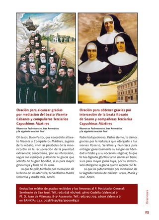 23
Oración para alcanzar gracias
por mediación del beato Vicente
Cabanes y compañeros Terciarios
Capuchinos Mártires
Récese un Padrenuestro, tres Avemarías
y la siguiente oración final
Oh Jesús, Buen Pastor, que concediste al bea-
to Vicente y Compañeros Mártires, zagales
de tu rebaño, vivir las parábolas de la mise-
ricordia en la recuperación de la juventud
extraviada; concédeme, por su intercesión,
seguir sus ejemplos y alcanzar la gracia que
solicito de tu gran bondad, si es para mayor
gloria tuya y bien de mi alma.
Lo que te pido también por mediación de
la Reina de los Mártires, tu Santísima Madre
Dolorosa y madre mía. Amén.
Oración para obtener gracias por
intercesión de la beata Rosario
de Soano y compañeras Terciarias
Capuchinas Mártires
Récese un Padrenuestro, tres Avemarías
y la siguiente oración final
Padre todopoderoso, Pastor eterno, te damos
gracias por la fortaleza que otorgaste a tus
siervas Rosario, Serafina y Francisca para
entregar generosamente su sangre en fideli-
dad a Cristo y a su vocación religiosa; tú que
te has dignado glorificar a tus siervas en tierra,
si es para mayor gloria tuya, por su interce-
sión otórgame la gracia que te suplico con fe.
Lo que os pido también por mediación de
la Sagrada Familia de Nazaret, Jesús, María y
José. Amén.
Enviad los relatos de gracias recibidos y las limosnas al P. Postulador General:
Seminario de San José. Telf.: 963 638 165/196. 46110 Godella (Valencia) ó
Pl. D. Juan de Vilarrasa, 8-3ª Accesorio. Telf.: 963 912 703. 46001 Valencia ó
en BANKIA: c.c.c. 2038/6135/64/3000018427
Oraciones
 