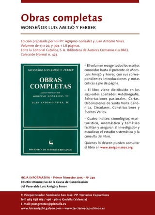 24
HOJA INFORMATIVA - Primer Trimestre 2015 - Nº 249
Boletín Informativo de la Causa de Canonización
del Venerable Luis Amigó y Ferrer
P. Vicepostulador. Seminario San José. PP. Terciarios Capuchinos
Telf. 963 638 165 / 196 · 46110 Godella (Valencia)
E-mail: postgenttcc@planalfa.es
www.luisamigohi.galeon.com - www.terciarioscapuchinos.es
Obras completas
monseñor LuIs Amigó Y Ferrer
Edición preparada por los PP. Agripino González y Juan Antonio Vives.
Volumen de 13 x 20; y 904 + LII páginas.
Edita la Editorial Católica, S. A. Biblioteca de Autores Cristianos (La BAC).
Colección Normal n. 474.
– El volumen recoge todos los escritos
conocidos hasta el presente de Mons.
Luis Amigó y Ferrer, con sus corres-
pondientes introducciones y notas
críticas a pie de página.
– El libro viene distribuido en los
siguientes apartados: Autobiografía,
Exhortaciones pastorales, Cartas,
Ordenaciones de Santa Visita Canó-
nica, Circulares, Constituciones y
Escritos Varios.
– Cuatro índices: cronológico, escri-
turístico, onomástico y temático
facilitan y aseguran al investigador y
estudioso el estudio sistemático y la
consulta del libro.
Quienes lo deseen pueden consultar
el libro en www.amigonianos.org
 
