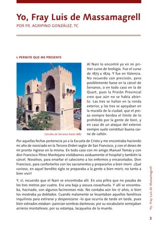 3
Al Nani lo encontré yo en mi pri-
mer curso de teología. Fue el curso
de 1873 a 1874. Y fue en Valencia.
No recuerdo con precisión, pero
posiblemente fuese en la cárcel de
Serranos, o en todo caso en la de
Quart, pues la Prisión Provincial
creo que aún no se había abier-
to. Las tres se hallan en la ronda
exterior, y las tres se apoyaban en
la muralla de la ciudad, que el pre-
so siempre bordea el límite de lo
prohibido por la gente de bien, y
en caso de un ataque del exterior
siempre suele constituir buena car-
ne de cañón.
Por aquellas fechas pertenecía yo a la Escuela de Cristo y me encontraba haciendo
mi año de noviciado en la Tercera Orden seglar de San Francisco, y con el deseo de
mi pronto ingreso en la misma. En todo caso con mi amigo Manuel Tomás y con
don Francisco Pérez Montejano visitábamos asiduamente el hospital y también la
cárcel. Nosotros, para enseñar el catecismo a los enfermos y encarcelados. Don
Francisco, para confortarlos con los sacramentos y prepararlos a bien morir. ¡Qué
curioso, en aquel bendito siglo se preparaba a la gente a bien morir, no tanto a
bien vivir!
Y, sí; recuerdo que el Nani se encontraba allí. En una piltra que no pasaba de
los tres metros por cuatro. Era una baja y oscura covachuela. Y allí se encontra-
ba, hacinado, con algunos facinerosos más. No contaba aún los 17 años, si bien
los mostraba ya doblados. Cuando malamente se levantaban aquellos famélicos
inquilinos para estirarse y desperezarse -lo que ocurría de tarde en tarde, pues
bien estirados estaban- parecían sombras dantescas; por su vocabulario semejaban
arrieros montañeses; por su estampa, lacayuelos de la muerte.
Yo, Fray Luis de Massamagrell
POR FR. AGRIPINO GONZÁLEZ, TC
1. PERMITE QUE ME PRESENTE
Cárceles de Serranos hasta 1887
Yo,FrayLuisdeMassamagrell
 