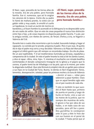 4
El Nani, supe, procedía de las tierras altas de
la meseta. Era de una pobre, pero honrada
familia. Eso sí, numerosa, que así lo exigían
los cánones de la época. Cierto día su padre
lo llamó de mañana pronto, lo vistió con un
gabán raído y muy usado, le enrolló al cuello
un tapabocas, le cruzó un zurrón de merino en
bandolera, y el buen hombre le acomodó en la faltriquera la no despreciable suma
de seis reales de vellón. Que en esto de cosas pequeñas él nunca hizo distinción
entre hijo e hijo, y de cosas mayores no disponía para poder hacerla. Y a pie, por
la antigua vereda, con ribetes de camino, de Teruel, Chelva y Liria, se llegaron a
Valencia del Cid.
Durante tres o cuatro días recorrieron a pie la ciudad, buscando trabajo y hogar al
rapazuelo. Lo comido por lo servido, proponía el padre. Pero ni por esas. Al quinto
día le dijo el padre muy serio y muy decidido: Vámonos a la Plaza del Mercado. Y
aseguró al infeliz gamín que allí siempre se encontraba trabajo. Era día de plaza.
De un azul espléndido. Y el sol mediterráneo iluminaba ya terrazas, espadañas y
campanarios de la ciudad. En esto el padre levanta la vista al de los Santos Juanes,
y dice al rapaz: «Mira, mira, hijo». Y, mientras el muchacho con mirada beatífica
contemplaba el dorado campanario triangular de la iglesia y el pájaro que lo
corona, el padre tomó las de Villadiego o se las piró, que es lo mismo, por entre
la abigarrada multitud. Que esta fórmula la empleó más de un gañán para colocar
a sus hijos en la Ciudad del Turia. Bueno, lo demás es fácil imaginárselo: lloros,
lamentos, desesperación, soledad, pasar las primeras noches a la luna de Valencia
—dormir al raso—, robar para
sobrevivir y pasar hambre. Claro
que en aquel bendito siglo esto
era el pan nuestro de cada día.
Y esto es también lo que suce-
dió al Nani hasta que, primero
de puerta en puerta y luego de
hurto en hurto, vino a caer en
las manos de la justicia, que no
siempre dio muestras de serlo.
E ignoro si fue por obra de sus
hados, o en todo caso de sus
pecados, pero allí fue a parar.
Dos guindillas lo condujeron
ante el juez y éste le hizo dar
con sus huesos en el penal de
la ciudad. Y hasta pensó que al
«El Nani, supe, procedía
de las tierras altas de la
meseta. Era de una pobre,
pero honrada familia.»
Santos Juanes con un pájaro como veleta
Yo,FrayLuisdeMassamagrell
 