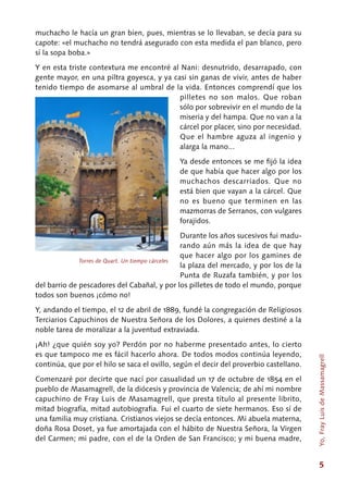 5
muchacho le hacía un gran bien, pues, mientras se lo llevaban, se decía para su
capote: «el muchacho no tendrá asegurado con esta medida el pan blanco, pero
sí la sopa boba.»
Y en esta triste contextura me encontré al Nani: desnutrido, desarrapado, con
gente mayor, en una piltra goyesca, y ya casi sin ganas de vivir, antes de haber
tenido tiempo de asomarse al umbral de la vida. Entonces comprendí que los
pilletes no son malos. Que roban
sólo por sobrevivir en el mundo de la
miseria y del hampa. Que no van a la
cárcel por placer, sino por necesidad.
Que el hambre aguza al ingenio y
alarga la mano...
Ya desde entonces se me fijó la idea
de que había que hacer algo por los
muchachos descarriados. Que no
está bien que vayan a la cárcel. Que
no es bueno que terminen en las
mazmorras de Serranos, con vulgares
forajidos.
Durante los años sucesivos fui madu-
rando aún más la idea de que hay
que hacer algo por los gamines de
la plaza del mercado, y por los de la
Punta de Ruzafa también, y por los
del barrio de pescadores del Cabañal, y por los pilletes de todo el mundo, porque
todos son buenos ¡cómo no!
Y, andando el tiempo, el 12 de abril de 1889, fundé la congregación de Religiosos
Terciarios Capuchinos de Nuestra Señora de los Dolores, a quienes destiné a la
noble tarea de moralizar a la juventud extraviada.
¡Ah! ¿que quién soy yo? Perdón por no haberme presentado antes, lo cierto
es que tampoco me es fácil hacerlo ahora. De todos modos continúa leyendo,
continúa, que por el hilo se saca el ovillo, según el decir del proverbio castellano.
Comenzaré por decirte que nací por casualidad un 17 de octubre de 1854 en el
pueblo de Masamagrell, de la diócesis y provincia de Valencia; de ahí mi nombre
capuchino de Fray Luis de Masamagrell, que presta título al presente librito,
mitad biografía, mitad autobiografia. Fui el cuarto de siete hermanos. Eso sí de
una familia muy cristiana. Cristianos viejos se decía entonces. Mi abuela materna,
doña Rosa Doset, ya fue amortajada con el hábito de Nuestra Señora, la Virgen
del Carmen; mi padre, con el de la Orden de San Francisco; y mi buena madre,
Torres de Quart. Un tiempo cárceles
Yo,FrayLuisdeMassamagrell
 