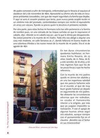 8
Mi padre comenzó a sufrir de hidropesía, enfermedad que le llevaría al sepulcro al
atardecer del 7 de noviembre de 1870. Aprovechó su último año de vida en recu-
perar préstamos concedidos, con que dar mayor seguridad a la familia que dejaba.
Y aquí se verá el corazón piadoso que tenía, pues nunca jamás aceptó recibir ni
un céntimo más del prestado, contentándose siempre con recibir el equivalente
en arroz con cáscara, fijando su precio quien le devolvía el préstamo recibido.
Por otra parte, para estas fechas mi hermano Julio tan sólo pertenecía a la familia
de nombre pues, en una retirada de las tropas carlistas en que le requisaron el
caballo, dijo: «Donde va mi caballo voy yo», por lo que le dimos por desaparecido.
No estará presente a la muerte de mi madre. Todo ello nos obligó a alquilar una
casa más modesta, en calle Serranos 27, 2°, donde fallecerá mi buena madre de
una calentura tifoidea a los nueve meses de la muerte de mi padre. Era el 10 de
agosto de 1871.
En tan duras circunstancias
quedamos huérfanos: mi her-
mana Emilia Rosario, de 23
años; Josefa, de 11; Rosa, de 8;
y este servidor, de 16 años, y sin
más ingresos fijos que los de
las pocas fincas a que he hecho
referencia.
Con la muerte de mis padres
quedó mi ánimo tan abatido y
en una tan espantosa soledad
que me parecía hallarme solo
en el mundo, al que de muy
buen grado hubiese yo dejado
en seguimiento de mis padres.
No obstante las circunstancias
adversas que me rodeaban,
no cesaba el llamamiento
interior a la religión, por más
que yo juzgase imposible su
realización. Y con el apoyo de
algunas buenas almas seguí
mis estudios, aunque siempre
con el pensamiento fijo en el
claustro. ¡Bendito sea el Señor
en sus misericordias!
Plaza del Árbol, comienzos de Calle Baja
Yo,FrayLuisdeMassamagrell
 