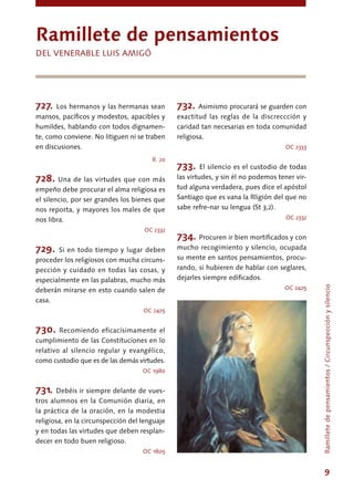 9
727. Los hermanos y las hermanas sean
mansos, pacíficos y modestos, apacibles y
humildes, hablando con todos dignamen-
te, como conviene. No litiguen ni se traben
en discusiones.
R. 20
728. Una de las virtudes que con más
empeño debe procurar el alma religiosa es
el silencio, por ser grandes los bienes que
nos reporta, y mayores los males de que
nos libra.
OC 2332
729. Si en todo tiempo y lugar deben
proceder los religiosos con mucha circuns-
pección y cuidado en todas las cosas, y
especialmente en las palabras, mucho más
deberán mirarse en esto cuando salen de
casa.
OC 2425
730. Recomiendo eficacísimamente el
cumplimiento de las Constituciones en lo
relativo al silencio regular y evangélico,
como custodio que es de las demás virtudes.
OC 1980
731. Debéis ir siempre delante de vues-
tros alumnos en la Comunión diaria, en
la práctica de la oración, en la modestia
religiosa, en la circunspección del lenguaje
y en todas las virtudes que deben resplan-
decer en todo buen religioso.
OC 1805
732. Asimismo procurará se guarden con
exactitud las reglas de la discreccción y
caridad tan necesarias en toda comunidad
religiosa.
OC 2333
733. El silencio es el custodio de todas
las virtudes, y sin él no podemos tener vir-
tud alguna verdadera, pues dice el apóstol
Santiago que es vana la Rligión del que no
sabe refre-nar su lengua (St 3,2).
OC 2332
734. Procuren ir bien mortificados y con
mucho recogimiento y silencio, ocupada
su mente en santos pensamientos, procu-
rando, si hubieren de hablar con seglares,
dejarles siempre edificados.
OC 2425
Ramillete de pensamientos
DEL VENERABLE LUIS AMIGÓ
Ramilletedepensamientos/Circunspecciónysilencio
 