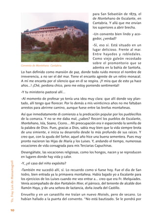 10
para San Sebastián de 1879, el
de Montehano de Escalante, en
Cantabria. Y allá que me envían
los superiores a abrir brecha.
-Un convento bien lindo y aco-
gedor, ¿verdad?
-Sí, eso sí. Está situado en un
lugar delicioso. Frente al mar.
Entre hayedos y robledales.
Como viejo galeón recostado
sobre el promontorio que se
adentra en la bahía de Santoña.
Lo han definido como mansión de paz, donde todo ruido merece el nombre de
irreverencia, a no ser el del mar. Tiene el encanto agreste de un retiro monacal.
A mí me encanta por el silencio que en él se respira. ¡Y mira que de esto ya hace
años...! ¡Ché, perdona chico, pero me estoy poniendo sentimental!
-Y tu ministerio pastoral allí...
-Al momento de profesar yo tenía una idea muy clara: que allí donde soy plan-
tado, allí ten­go que florecer. Por lo demás a mis veinticinco años no me faltaban
arrestos para abrirme cami­no, aunque fuese entre las breñas montañesas.
Así que inmediatamente di comienzo a la pre­dicación popular por los pueblecillos
de la comar­ca. Y no se me daba mal, ¿sabes? Recorrí los pue­blos de Escalante,
Montehano, Isla, Soano, Ci­cero... Mi preocupación era ir esparciendo la se­milla de
la palabra de Dios. Pues, gracias a Dios, sabía muy bien que la vida siempre brota
de una simiente, e inicia su desarrollo desde lo más profundo de sus raíces. Y
creo que, con la ayuda del Señor, aquel año hice una buena sementera. Pues muy
pronto nacieron las Hijas de María y los Luises. Y, andando el tiempo, numerosas
vo­caciones de vida consagrada para mis Terciarias Capuchinas.
Desengáñate, las vocaciones religiosas, como los hongos, nacen y se reproducen
en lugares donde hay vida y calor.
-Y, ¿el caso del niño expósito?
-También me sucedió allí, sí. Lo recuerdo como si fuese hoy. Fue el día de San
Isidro, bien entrada ya la primavera montañesa. Había bajado yo a Escalante para
los ejercicios de los Luises cuando me veo entrar a... creo que era Fr. Melquiades.
Venía acompañado de don Pantaleón Mier, el párroco, del teniente de alcalde don
Ramón Haya, y de una señora de lactancia, doña Josefa del Castillo.
Envuelto y en un canastillo me traían un nuevo Moisés, pero de secano. Lo
habían hallado a la puerta del convento. “No está bautizado. Se le pondrá por
Yo,FrayLuisdeMassamagrell
Convento de Montehano. Cantabria
 