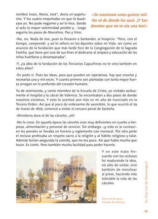 11
nombre Jesús, María, José”, decía un papelu-
cho. Y los cuatro empeñados en que lo bauti-
zase yo. No pude negarme y así lo hice, dando
al acto la mayor solemnidad posible y... luego
seguiría los pasos de Marcelino, Pan y Vino.
-No, no. Nada de eso, pues lo llevaron a Santander, al hospicio. “Pero, con el
tiempo, comprendí- y así lo refiero en los Apuntes sobre mi Vida- ser como un
anuncio de la fundación que más tarde hice de la Congregación de la Sagrada
Familia, que tiene por uno de sus fines el dedicarse al amparo y educación de las
niñas huérfanas y desamparadas”.
-Y, ¿la idea de la fundación de los Terciarios Capuchinos no te vino también en
estos años?
-En parte sí. Pues las ideas, para que pue­den ser operativas, hay que crearlas y
recrearlas una y mil veces. Y cuanto primero son plantadas con tanta mayor fuer-
za arraigan en lo profundo del corazón humano.
Ya de seminarista, y como miembro de la Escuela de Cristo, yo visitaba asidua-
mente el hospital y la cárcel de Valencia. Se encontraban a dos pasos de donde
nosotros vivíamos. Y esto lo acentué aún más en mi año de noviciado en la
Tercera Orden. Así que al poco de ordenarme de sacerdote, lo que ocurrió el 29
de marzo de 1879, comencé a visitar el cercano penal de Santoña.
-Ministerio duro el de las cárceles, ¡eh!
-No lo creas. En aquella época las cárceles eran muy deficientes en cuanto a lim-
pieza, alimentación y personal de servicio. Sin embargo -¡y esto es lo curioso!-
en los penales se llevaba un horario y reglamento casi monacal. Por otra parte
el recluso profesaba un respeto sacro a la religión y al hábito religioso y talar.
Además tenían asegurada la comida, que no era poco. Así que había mucho que
hacer. Es cierto. Pero también mucha facilidad para poder hacerlo.
Y en este trato fre-
cuente con los reclusos
fui madurando la idea,
no sólo de visitar, sino
también de moralizar
al preso, haciendo más
tolerable la vida de las
cárceles.
«Se reunieron unos quince mil.
No sé de donde los sacó. ¡Y tan
devotos que no se oía una tos!»
Yo,FrayLuisdeMassamagrell
Torres de Serranos.
Cárceles de Valencia
 