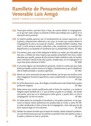12
RamilletedePensamientosdelVenerableLuisAmigó
Ramillete de Pensamientos del
Venerable Luis Amigó
AMOR Y HONOR A LA CONGREGACIÓN
755.	Tened gran estima, queridos hijos e hijas, de vuestra Madre la Congregación,
en la que tan vasto campo os presenta el Señor para trabajar por su gloria en la
educación de la juventud.	 OC 1831
756.	Ya habréis podido apreciar, por el nombramiento de nuevas superioras en el
Capítulo y disposiciones referentes a las casas, lo mucho que vuestra Madre la
Congregación os ama y se ocupa de vosotras. ¡Amadla también vosotras, hijas
mías!, y vivid siempre unidas y adheridas a ella, cumpliendo con exactitud sus
disposiciones y no dudando en sacrificaros por su prosperidad y honor.	OC 1844
757.	 A la manera, pues, que el niño antepone el afecto a su madre, por más pobre que
ésta sea, a millares de otras mujeres que puedan presentarle más ricas y mejor
ataviadas que aquélla, porque de ella reconoce haber recibido la vida; así vuestro
amor, solicitud e interés ha de estar puesto, amadas hijas, en la Congregación en
cuyo seno quiso colocaros el Señor.	 OC 1858
758.	Si ocurriese alguna vez diversidad de pareceres, tened en cuenta que para todo
tenéis ya trazada vuestra norma en la Regla y Constituciones y que la obediencia
sólo la habéis prestado a vuestras superioras.	 OC 1820
759.	Mirad con suma veneración las leyes del Instituto, por las que sois tenidos como
tales religigiosos Terciarios Capuchinos y cuyo cumplimiento es voluntad expresa
de Dios.	 OC 1734
760.	En la fiel observancia, pues, de la Regla y Constituciones está cifrada toda vuestra
perfección religiosa.	 OC 1835
761.	 Nada menos que nuestra santificación pide el Señor de nosotros; y su madre la
Religión espera también de S. C. que la honre y ayude en su trabajo. No olvide
esto jamás, para que se le añada gracia sobre gracia, y pueda decir un día la
Congregación: tú eres mi corona.	 OC 1810
762.	En todas partes les acompaña mi bendición y mis pobres oraciones, en las que,
como es natural, tienen preferencia mis amados hijos en Cristo, y como VV. RR.
se están sacrificando en bien y honor de la Congregación, claro está que han de
tener especial lugar en mis oraciones.	 OC 1928
763.	Señalen los autores de texto que se hayan de estudiar, dando siempre la preferen-
cia a los franciscanos para que los jóvenes se penetren bien del espíritu y amor a
la orden y estimen en más su vocación.	 OC 2367
 