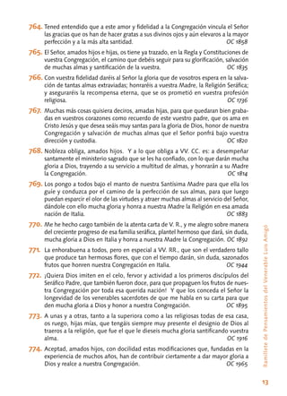 13
RamilletedePensamientosdelVenerableLuisAmigó
764.	Tened entendido que a este amor y fidelidad a la Congregación vincula el Señor
las gracias que os han de hacer gratas a sus divinos ojos y aún elevaros a la mayor
perfección y a la más alta santidad.	 OC 1858
765.	El Señor, amados hijos e hijas, os tiene ya trazado, en la Regla y Constituciones de
vuestra Congregación, el camino que debéis seguir para su glorificación, salvación
de muchas almas y santificación de la vuestra.	 OC 1835
766.	Con vuestra fidelidad daréis al Señor la gloria que de vosotros espera en la salva-
ción de tantas almas extraviadas; honraréis a vuestra Madre, la Religión Seráfica;
y aseguraréis la recompensa eterna, que se os prometió en vuestra profesión
religiosa.	 OC 1736
767.	Muchas más cosas quisiera deciros, amadas hijas, para que quedaran bien graba-
das en vuestros corazones como recuerdo de este vuestro padre, que os ama en
Cristo Jesús y que desea seáis muy santas para la gloria de Dios, honor de nuestra
Congregación y salvación de muchas almas que el Señor ponfrá bajo vuestra
dirección y custodia.	 OC 1820
768.	Nobleza obliga, amados hijos. Y a lo que obliga a VV. CC. es: a desempeñar
santamente el ministerio sagrado que se les ha confiado, con lo que darán mucha
gloria a Dios, trayendo a su servicio a multitud de almas, y honrarán a su Madre
la Congregación.	 OC 1814
769.	Los pongo a todos bajo el manto de nuestra Santísima Madre para que ella los
guíe y conduzca por el camino de la perfección de sus almas, para que luego
puedan esparcir el olor de las virtudes y atraer muchas almas al servicio del Señor,
dándole con ello mucha gloria y honra a nuestra Madre la Religión en esa amada
nación de Italia.	 OC 1883
770.	Me he hecho cargo también de la atenta carta de V. R., y me alegro sobre manera
del creciente progreso de esa familia seráfica, plantel hermoso que dará, sin duda,
mucha gloria a Dios en Italia y honra a nuestra Madre la Congregación.	OC 1892
771.	 La enhorabuena a todos, pero en especial a VV. RR., que son el verdadero tallo
que produce tan hermosas flores, que con el tiempo darán, sin duda, sazonados
frutos que honren nuestra Congregación en Italia.	 OC 1944
772.	¡Quiera Dios imiten en el celo, fervor y actividad a los primeros discípulos del
Seráfico Padre, que también fueron doce, para que propaguen los frutos de nues-
tra Congregación por toda esa querida nación! Y que los conceda el Señor la
longevidad de los venerables sacerdotes de que me habla en su carta para que
den mucha gloria a Dios y honor a nuestra Congregación.	 OC 1895
773.	A unas y a otras, tanto a la superiora como a las religiosas todas de esa casa,
os ruego, hijas mías, que tengáis siempre muy presente el designio de Dios al
traeros a la religión, que fue el que le dieseis mucha gloria santificando vuestra
alma.	 OC 1916
774.	Aceptad, amados hijos, con docilidad estas modificaciones que, fundadas en la
experiencia de muchos años, han de contribuir ciertamente a dar mayor gloria a
Dios y realce a nuestra Congregación.	 OC 1965
 