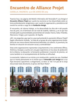 14
Encuentro de Alliance Projet
GODELLA, VALENCIA, 14-17 DE JUNIO DE 2015
EncuentrodeAllianceProjet
Traemos hoy a las páginas del Boletín Informativo del Venerable P. Luis Amigó el
Encuentro Alliance Projet por cuanto las reuniones se han desarrollado sobre un
tema profundamente amigoniano y por cuanto la organización y presidencia del
evento ha corrido a cargo de la Fundación Amigó.
El encuentro, de intenso trabajo, se ha desarrollado los días 06-11 del pasado
mes de junio, en el Seminario de san José de Godella, Valencia, y en el que han
tomado parte 24 personalidades provenientes de Canadá, Francia, Italia, Finlandia,
Marruecos, Congo y, por supuesto, de España.
¡Ah!, me preguntas ¿que qué es y que qué pretende la asociación Alliance Projet?
Según información recibida, “se trata de un grupo de ocho organizaciones funda-
doras de una nueva alianza internacional dedicadas a la infancia, la juventud y las
familias en situación de exclusión social y vulnerabilidad”.
Estas ocho organizaciones representan conjuntamente a tres continentes (África,
América y Europa) y cuenta con una gran experiencia en las áreas de protección
de la infancia, la educación, la formación profesional e inserción de jóvenes, así
como también en el acompañamiento de familias en dificultad.
La asociación, todavía en sus inicios y en construcción, cuenta con una finalidad
que se inserta plenamente en la misión que el Venerable Luis Amigó dio a sus
hijos terciarios capuchinos o amigonianos, es decir, la “de ir en pos de la oveja
descarriada hasta devolverla al aprisco del Buen Pastor”.
 