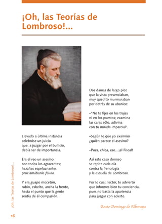 ¡Oh, las Teorías de
Lombroso!...
¡Oh,lasTeoríasdeLombroso!…
Elevado a última instancia
celebróse un juicio
que, a juzgar por el bullicio,
debía ser de importancia.
Era el reo un asesino
con todos los agravantes;
hazañas espeluznantes
proclamábanle felino.
Y era guapo mocetón,
rubio, esbelto, ancha la frente,
hasta el punto que la gente
sentía de él compasión.
Dos damas de largo pico
que la vista presenciaban,
muy quedito murmuraban
por detrás de su abanico:
–“No te fijes en los trajes
ni en los puestos; examina
las caras sólo, adivina
con tu mirada imparcial”.
–Según lo que yo examino
¿quién parece el asesino?
–Pues, chica, ese…¡el Fiscal!
Así este caso donoso
se repite cada día
contra la frenología
y la escuela de Lombroso.
Por lo cual, lector, te advierto
que informes bien tu conciencia.
pues no basta la apariencia
para juzgar con acierto.
Beato Domingo de Alboraya
16
 