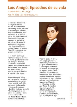 17
LuisAmigó:Episodiosdesuvida
Luis Amigó: Episodios de su vida
2. NACIMIENTO (17-X-1854)
POR FR. JOSÉ LUIS RODRÍGUEZ, TC
El diecisiete de octubre,
el día ya atardecido,
del año mil ochocientos
cincuenta y cuatro, casi ido,
en Masamagrell, Valencia,
la luz primera ve un niño:
José María es el nombre
que le dan en el bautismo,
mas cuando de mayor
cambiará su apelativo:
por Luis de Masamagrell
será después conocido,
y por Luis Amigó luego,
cuando llegue a se obispo.
Y su vida en estos versos
quisiera yo referiros.
Es su madre Genoveva,
y don Juan Gaspar es dicho
su padre, que tiene estudios
y es abogado de oficio.
En Valencia ellos vivían
y a este pueblo se han venido
más o menos hace un año
por tener trabajo fijo,
pues es del ayuntamiento
su secretario de oficio.
Una epidemia de cólera
por esa zona ha extendido
la guadaña de su muerte,
y eran sus más preferidos
las madres embarazadas
y niños recién nacidos.
- Que Dios proteja a la madre
Y también proteja al hijo
-dicen con lástima y pena
vecinos y conocidos-,
y el diecisiete de octubre
les nace su cuarto hijo.
Y por la gracia de Dios,
dirá luego agradecido,
la madre siguió viviendo
y siguió viviendo el niño.
Como seguía existiendo
de muerte mucho peligro,
en aquella misma tarde
le dieron santo bautismo,
como quien dice, de urgencia,
aunque cumpliendo los ritos,
porque para el buen cristiano
ante de muerte el peligro,
la primera obligación
es el bautizar al niño.
José María de nombre
le ponen agradecidos
al Patriarca San José,
que le de su patrocinio,
y a María, nuestra Madre,
que le proteja cual hijo.
continuará
 
