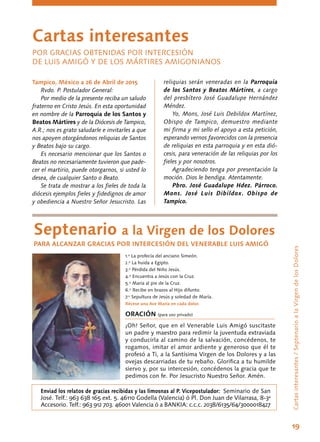 19
Tampico, México a 26 de Abril de 2015
Rvdo. P. Postulador General:
Por medio de la presente reciba un saludo
fraterno en Cristo Jesús. En esta oportunidad
en nombre de la Parroquia de los Santos y
Beatos Mártires y de la Diócesis de Tampico,
A.R.; nos es grato saludarle e invitarles a que
nos apoyen otorgándonos reliquias de Santos
y Beatos bajo su cargo.
Es necesario mencionar que los Santos o
Beatos no necesariamente tuvieron que pade-
cer el martirio, puede otorgarnos, si usted lo
desea, de cualquier Santo o Beato.
Se trata de mostrar a los fieles de toda la
diócesis ejemplos fieles y fidedignos de amor
y obediencia a Nuestro Señor Jesucristo. Las
Cartasinteresantes/SeptenarioalaVirgendelosDolores
reliquias serán veneradas en la Parroquia
de los Santos y Beatos Mártires, a cargo
del presbítero José Guadalupe Hernández
Méndez.
Yo, Mons, José Luis Debildox Martínez,
Obispo de Tampico, demuestro mediante
mi firma y mi sello el apoyo a esta petición,
esperando vernos favorecidos con la presencia
de reliquias en esta parroquia y en esta dió-
cesis, para veneración de las reliquias por los
fieles y por nosotros.
Agradeciendo tenga por presentación la
moción. Dios le bendiga. Atentamente.
Pbro. José Guadalupe Hdez. Párroco.
Mons. José Luis Dibildox. Obispo de
Tampico.
Cartas interesantes
POR GRACIAS OBTENIDAS POR INTERCESIÓN
DE LUIS AMIGÓ Y DE LOS MÁRTIRES AMIGONIANOS
Septenario a la Virgen de los Dolores
PARA ALCANZAR GRACIAS POR INTERCESIÓN DEL VENERABLE LUIS AMIGÓ
1.º La profecía del anciano Simeón.
2.º La huida a Egipto.
3.º Pérdida del Niño Jesús.
4.º Encuentra a Jesús con la Cruz.
5.º María al pie de la Cruz.
6.º Recibe en brazos al Hijo difunto.
7.º Sepultura de Jesús y soledad de María.
Récese una Ave María en cada dolor.
ORACIÓN (para uso privado)
¡Oh! Señor, que en el Venerable Luis Amigó suscitaste
un padre y maestro para redimir la juventuda extraviada
y conducirla al camino de la salvación, concédenos, te
rogamos, imitar el amor ardiente y generoso que él te
profesó a Ti, a la Santísima Virgen de los Dolores y a las
ovejas descarriadas de tu rebaño. Glorifica a tu humilde
siervo y, por su intercesión, concédenos la gracia que te
pedimos con fe. Por Jesucristo Nuestro Señor. Amén.
Enviad los relatos de gracias recibidas y las limosnas al P. Vicepostulador: Seminario de San
José. Telf.: 963 638 165 ext. 5. 46110 Godella (Valencia) ó Pl. Don Juan de Vilarrasa, 8-3ª
Accesorio. Telf.: 963 912 703. 46001 Valencia ó a BANKIA: c.c.c. 2038/6135/64/3000018427
 