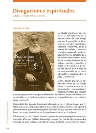 20
La silueta espiritual, que los
mejores conocedores de la
personalidad de Luis Amigó
nos han transmitido de él, es
la de un hombre equilibrado,
apacible, ecuánime, dulce y
sereno. Sin duda es la semblan-
za mejor trazada del religioso
que ha vivido las parábolas de la
misericordia con el estilo nuevo
de las bienaventuranzas de los
pobres, humildes, sencillos y
misericordiosos. En la perso-
na del obispo Luis Amigó se
encuentran unidas de un modo
admirable la mansedumbre, la
paz y la humildad.
Mons. Javier Lauzurica nos
describe la vida de Luis Amigó
como “el correr manso de un
río, sin declives pronunciados ni
desbordamientos que rebasan
el cauce; que poseyó como pocos el raro don de una vida inalterablemente sere-
na, sin relieves, ni deslumbramientos, callada en la superficie pura, de profundo
cauce espiritual”.
El sacerdote don Salvador Escorihuela afirma de su tío, el obispo Amigó, que “el
Padre Luis era un alma de equilibrio y mansedumbre extraordinaria. Este equilibrio
y mansedumbre quería entre los que le rodeaban. Lo que más me admirable en el
Padre Luis era su mansedumbre. Campeaba en todo su ser la dulzura”.
El franciscano P. Luis Colomer Montés, profesor del seminario segobricense duran-
te muchos años, nos habla de Luis Amigó como de “un hombre de mansedumbre
ilimitada, de gran caridad, varón también muy prudente y de ánimo muy igual”.
Divagacionesespirituales
Divagaciones espirituales
SOBRE FONDO AMIGONIANO
7. HOMBRE DE PAZ
 