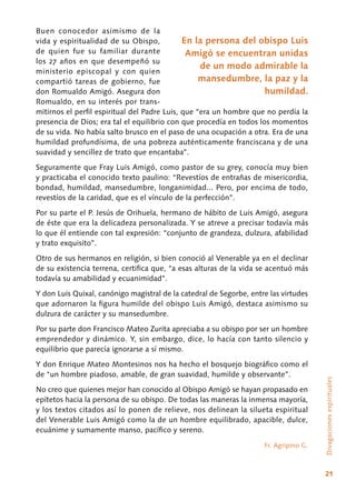 21
Buen conocedor asimismo de la
vida y espiritualidad de su Obispo,
de quien fue su familiar durante
los 27 años en que desempeñó su
ministerio episcopal y con quien
compartió tareas de gobierno, fue
don Romualdo Amigó. Asegura don
Romualdo, en su interés por trans-
mitirnos el perfil espiritual del Padre Luis, que “era un hombre que no perdía la
presencia de Dios; era tal el equilibrio con que procedía en todos los momentos
de su vida. No había salto brusco en el paso de una ocupación a otra. Era de una
humildad profundísima, de una pobreza auténticamente franciscana y de una
suavidad y sencillez de trato que encantaba”.
Seguramente que Fray Luis Amigó, como pastor de su grey, conocía muy bien
y practicaba el conocido texto paulino: “Revestíos de entrañas de misericordia,
bondad, humildad, mansedumbre, longanimidad... Pero, por encima de todo,
revestíos de la caridad, que es el vínculo de la perfección”.
Por su parte el P. Jesús de Orihuela, hermano de hábito de Luis Amigó, asegura
de éste que era la delicadeza personalizada. Y se atreve a precisar todavía más
lo que él entiende con tal expresión: “conjunto de grandeza, dulzura, afabilidad
y trato exquisito”.
Otro de sus hermanos en religión, si bien conoció al Venerable ya en el declinar
de su existencia terrena, certifica que, “a esas alturas de la vida se acentuó más
todavía su amabilidad y ecuanimidad”.
Y don Luis Quixal, canónigo magistral de la catedral de Segorbe, entre las virtudes
que adornaron la figura humilde del obispo Luis Amigó, destaca asimismo su
dulzura de carácter y su mansedumbre.
Por su parte don Francisco Mateo Zurita apreciaba a su obispo por ser un hombre
emprendedor y dinámico. Y, sin embargo, dice, lo hacía con tanto silencio y
equilibrio que parecía ignorarse a sí mismo.
Y don Enrique Mateo Montesinos nos ha hecho el bosquejo biográfico como el
de “un hombre piadoso, amable, de gran suavidad, humilde y observante”.
No creo que quienes mejor han conocido al Obispo Amigó se hayan propasado en
epítetos hacia la persona de su obispo. De todas las maneras la inmensa mayoría,
y los textos citados así lo ponen de relieve, nos delinean la silueta espiritual
del Venerable Luis Amigó como la de un hombre equilibrado, apacible, dulce,
ecuánime y sumamente manso, pacífico y sereno.
Fr. Agripino G.
Divagacionesespirituales
En la persona del obispo Luis
Amigó se encuentran unidas
de un modo admirable la
mansedumbre, la paz y la
humildad.
 