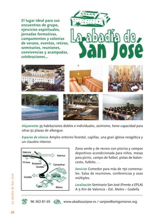 22
Alojamiento 35 habitaciones dobles e individuales, asimismo, tiene capacidad para
otras 52 plazas de albergue.
Espacios de silencio Amplio entorno forestal, capillas, una gran iglesia neogótica y
un claustro interior.
Zona verde y de recreo con piscina y campos
deportivos acondicionada para niños, mesas
para picnic, campo de futbol, pistas de balon-
cesto, futbito….
Servicios Comedor para más de 150 comensa-
les. Salas de reuniones, conferencias y usos
múltiples.
Localización Seminario San José (Frente a EPLA)
A 5 Km de Valencia - Est. Metro - Godella
96 363 81 65 www.abadiasanjose.es / sanjose@amigonianos.org
Godella
Godella
Bétera
Campolivar
Ademuz
ITV-feria
Epla
Salida 5
Godella
Parking
Burjassot
Valencia
El lugar ideal para sus
encuentros de grupo,
ejercicios espirituales,
jornadas formativas,
campamentos y colonias
de verano, eventos, retiros,
seminarios, reuniones,
convivencias y acampadas,
celebraciones...
LaabadíadeSanJosé
 