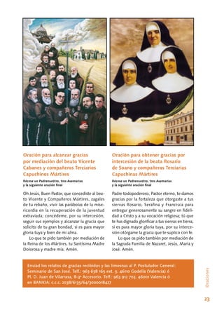 23
Oración para alcanzar gracias
por mediación del beato Vicente
Cabanes y compañeros Terciarios
Capuchinos Mártires
Récese un Padrenuestro, tres Avemarías
y la siguiente oración final
Oh Jesús, Buen Pastor, que concediste al bea-
to Vicente y Compañeros Mártires, zagales
de tu rebaño, vivir las parábolas de la mise-
ricordia en la recuperación de la juventud
extraviada; concédeme, por su intercesión,
seguir sus ejemplos y alcanzar la gracia que
solicito de tu gran bondad, si es para mayor
gloria tuya y bien de mi alma.
Lo que te pido también por mediación de
la Reina de los Mártires, tu Santísima Madre
Dolorosa y madre mía. Amén.
Oración para obtener gracias por
intercesión de la beata Rosario
de Soano y compañeras Terciarias
Capuchinas Mártires
Récese un Padrenuestro, tres Avemarías
y la siguiente oración final
Padre todopoderoso, Pastor eterno, te damos
gracias por la fortaleza que otorgaste a tus
siervas Rosario, Serafina y Francisca para
entregar generosamente su sangre en fideli-
dad a Cristo y a su vocación religiosa; tú que
te has dignado glorificar a tus siervas en tierra,
si es para mayor gloria tuya, por su interce-
sión otórgame la gracia que te suplico con fe.
Lo que os pido también por mediación de
la Sagrada Familia de Nazaret, Jesús, María y
José. Amén.
Enviad los relatos de gracias recibidos y las limosnas al P. Postulador General:
Seminario de San José. Telf.: 963 638 165 ext. 5. 46110 Godella (Valencia) ó
Pl. D. Juan de Vilarrasa, 8-3ª Accesorio. Telf.: 963 912 703. 46001 Valencia ó
en BANKIA: c.c.c. 2038/6135/64/3000018427
Oraciones
 