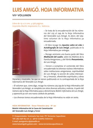 HOJA INFORMATIVA - Tercer Trimestre 2015 - Nº 251
Boletín Informativo de la Causa de Canonización
del Venerable Luis Amigó y Ferrer
P. Vicepostulador. Seminario San José. PP. Terciarios Capuchinos
Telf. 963 638 165 ext. 5 · 46110 Godella (Valencia)
E-mail: postgenttcc@planalfa.es
www.luisamigohi.galeon.com - www.terciarioscapuchinos.es
LUIS AMIGÓ. HOJA INFORMATIVA
VIIº VOLUMEN
Libro de 15 x 21 cms. y 576 páginas.
Imprenta Martín Impresores S.L. Valencia.
– Se trata de la encuadernación de los núme-
ros del 225 al 249 de la Hoja Informativa
del Venerable Luis Amigó. Es decir, del sép-
timo volumen de la Hoja Informativa ya
encuadernada.
– El libro recoge los Apuntes sobre mi vida ó
Autobiografía de Luis Amigó, publicada en la
Hoja Informativa por entregas.
– Recoge asimismo una buena parte del libro
Meditación del cuadro, sobre los Mártires de la
Familia Amigoniana, y del librito Pensamientos,
de Luis Amigó.
– Vienen a completar el contenido del libro
encuadernado los diversos núcleos informativos
sobre instituciones amigonianas, espiritualidad
de Luis Amigó, la sección de cartas interesan-
tes y limosnas, efemérides espirituales y obras
literarias y musicales, las que se vienen publicando en la contraportada de la Hoja
Informativa del Venerable Luis Amigó.
– El volumen que, como digo, recoge los números 225-249 de la Hoja Informativa del
Venerable Luis Amigó, se completa con otros diversos artículos y noticias. A partir del
número 250 la Hoja Informativa pasa a denominarse Boletín Informativo de Luis Amigó,
y aparecerá ya con una nueva carátula de portada.
– Los diversos tomos encuadernados de la Hoja Informativa no están en venta.
 