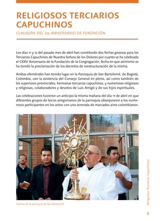 3
ReligiososTerciariosCapuchinos
Los días 11 y 12 del pasado mes de abril han constituido dos fechas gozosas para los
Terciarios Capuchinos de Nuestra Señora de los Dolores por cuanto se ha celebrado
el CXXV Aniversario de la Fundación de la Congregación, fecha en que asimismo se
ha tenido la proclamación de los decretos de reestructuración de la misma.
Ambas efemérides han tenido lugar en la Parroquia de San Bartolomé, de Bogotá,
Colombia, con la asistencia del Consejo General en pleno, así como también de
los superiores provinciales, hermanas terciarias capuchinas, y numerosos religiosos
y religiosas, colaboradores y devotos de Luis Amigó y de sus hijos espirituales.
Las celebraciones tuvieron un anticipo la misma mañana del día 11 de abril en que
diferentes grupos de laicos amigonianos de la parroquia obsequiaron a los nume-
rosos participantes en los actos con una serenata de marcados aires colombianos.
RELIGIOSOS TERCIARIOS
CAPUCHINOS
CLAUSURA DEL 125 ANIVERSARIO DE FUNDACIÓN
Camino de la parroquia de San Bartolomé
 