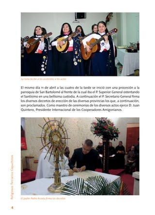 4
ReligiososTerciariosCapuchinos
El mismo día 11 de abril a las cuatro de la tarde se inició con una procesión a la
parroquia de San Bartolomé al frente de la cual iba el P. Superior General ostentando
el Santísimo en una bellísima custodia. A continuación el P. Secretario General firma
los diversos decretos de erección de las diversas provincias los que, a continuación,
son proclamados. Como maestro de ceremonias de los diversos actos ejerce D. Juan
Quintero, Presidente Internacional de los Cooperadores Amigonianos.
La tuna recibe a los asistentes a los actos
El padre Pedro Acosta firma los decretos
 